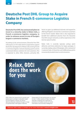 36 LOGISYM MAGAZINE MARCH 2016 | E-COMMERCE / TECHNOLOGY NEWS
GSCi offers the opportunity to quickly and
easily search and gain invaluable insight
into the logistics industry as well as
allowing bespoke analysis through a range
of sophisticated interrogation features.
Subscription to the portal gives you access
to over 1 million pieces of data, recorded,
reported, analysed and organized to
provide an unrivalled source of market
information and business intelligence.
Relax, GSCi
does the work
for you
Discover GSCi today or contact us for more information www.ti-insight.com
Deutsche Post DHL Group to Acquire
Stake in French E-commerce Logistics
Company
Deutsche Post DHL has announced plans to
invest in a minority stake in Relais Colis, a
French e-commerce logistics company, in
order to enhance access to one of Europe’s
largest e-commerce markets.
According to the announcement, Deutsche Post DHL
will acquire a 27.5% stake which is expected to support
the further development of Relais Colis existing French
e-commerce logistics network of pickup points and its
customized delivery solutions for end customers. This
is expected to allow DHL’s divisions, primarily DHL
Parcel, to open up additional channels and expand its
offeringoflogisticsservicesfore-commercecustomers
to the French market. Relais Colis is also expected to
benefit from additional volumes from the Deutsche
Post DHL Group’s networks as well as experience in the
German parcel market.
Relais Colis is currently operates pickup point
deliveries and home deliveries for larger packages. It
currently employs about 450 people, with a network of
3 national hubs, 22 branches and 4,800 pickup points
conveniently located close to end consumers.
 