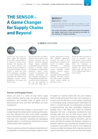 37LOGISYM MAGAZINE MARCH 2016 | THE SENSOR – A GAME CHANGER FOR SUPPLY CHAINS AND BEYOND
THE SENSOR –
A Game Changer
for Supply Chains
and Beyond
“a device that discovers and reacts to changes in such
things as movement, heat and light” (defined by Cambridge
Dictionaries Online)
The sensor has made a significant impact throughout
the supply chain and is now serving as the basis of
the Internet of Things revolution.
sensor
[sen-sawr, -ser]
A BRIEF HISTORY
Fast forward to the year 1980 as
interest in these wireless sensor
networks increased, the US
Defense Advanced Research
Projects Agency established
its Distributed Sensor Network
Program to formally explore
the challenges in implementing
distributed wireless sensor
networks in conjunction with
academic partnerships with
such auspicious universities as
Carnegie Mellon and MIT. This,
as noted by Silicon Laboratories
Inc., was the beginning of
the shift from being only a
By the late 1990s, the hardware
costs to implement large-
scale wireless sensor network
applications reached attractive
levels for businesses. A
growing market, BCC Research
estimates the global sensor
market alone will grow at a
10.1% CAGR through 2020 to
$154.4 billion.
Sensors have been around for
quite a while. But beginning
in the 1950s, sensors began to
be utilized in wireless sensor
networks. Not surprising, the
use of these networks were
first used by the US military in
its Sound Surveillance System
(SOSU) to detect and track
Soviet submarines. According
to a report authored by Silicon
Laboratories Inc, SOSUS used
submerged acoustic sensors
distributed in the Atlantic and
Pacific oceans.
military application to studying
other potential applications
occurred. The result of this
partnership has resulted in the
growth in multiple sensing
technologies including
microelectromechanical
systems (Examples include
pressure, acoustic sensors),
CMOS-based sensors
(Examples include temperature,
humidity, proximity sensors)
and LED sensors (Examples
include ambient lighting ad
proximity sensors).
1950s 1980s 1990s
Sensors and Supply Chains
Sensors are used in a variety of ways within supply
chains including tracking cargo and parcels, monitoring
temperature and humidity levels of goods such as
pharmaceuticals, foods and other perishables and asset
management.
Simply monitoring these changes in sensor points is not
enough though. By combining the monitoring with analysis
from data obtained from these sensor points, actionable
steps can be taken to improve the supply chain such as re-
icing cold chain shipments, inspecting and repackaging
damaged goods, or involving law enforcement to pursue
stolen products and/or equipment.
There are a growing number of companies that provide such
a combination of monitoring and analysis. Logistics Trends
& Insights LLC recently chatted with one such company
which actually stands apart from other such companies as
it seems to be the only one in a niche market. CargoSense
is a technology startup company based in Washington DC
which is currently focused on transportation monitoring
of pharmaceuticals and other perishables. CargoSense
provides what it calls “Black Box” insight for individual
shipments. Not only is temperature monitored but also
humidity, light and over 20 other sensor points. The
sensors in turn allows the company to collect and analyze
all the shipment data from origin to destination, pull out
events and share the analysis with all players involved in a
particular shipment, thus, providing the complete story of
a shipment. sensor points. The sensors in turn allows the
company to collect and analyze all the shipment data from
origin to destination, pull out events and share the analysis
 