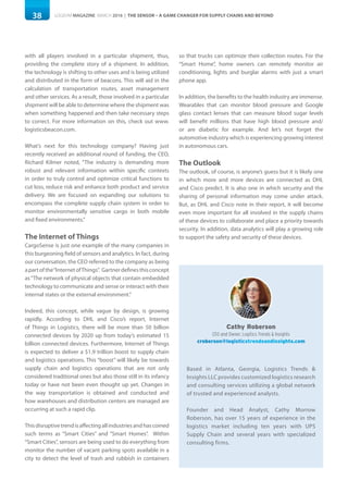 38 LOGISYM MAGAZINE MARCH 2016 | THE SENSOR – A GAME CHANGER FOR SUPPLY CHAINS AND BEYOND
with all players involved in a particular shipment, thus,
providing the complete story of a shipment. In addition,
the technology is shifting to other uses and is being utilized
and distributed in the form of beacons. This will aid in the
calculation of transportation routes, asset management
and other services. As a result, those involved in a particular
shipment will be able to determine where the shipment was
when something happened and then take necessary steps
to correct. For more information on this, check out www.
logisticsbeacon.com.
What’s next for this technology company? Having just
recently received an additional round of funding, the CEO,
Richard Kilmer noted, “The industry is demanding more
robust and relevant information within specific contexts
in order to truly control and optimize critical functions to
cut loss, reduce risk and enhance both product and service
delivery. We are focused on expanding our solutions to
encompass the complete supply chain system in order to
monitor environmentally sensitive cargo in both mobile
and fixed environments.”
The Internet of Things
CargoSense is just one example of the many companies in
this burgeoning field of sensors and analytics. In fact, during
our conversation, the CEO referred to the company as being
apartofthe“InternetofThings”. Gartnerdefinesthisconcept
as“The network of physical objects that contain embedded
technology to communicate and sense or interact with their
internal states or the external environment.”
Indeed, this concept, while vague by design, is growing
rapidly. According to DHL and Cisco’s report, Internet
of Things in Logistics, there will be more than 50 billion
connected devices by 2020 up from today’s estimated 15
billion connected devices. Furthermore, Internet of Things
is expected to deliver a $1.9 trillion boost to supply chain
and logistics operations. This “boost” will likely be towards
supply chain and logistics operations that are not only
considered traditional ones but also those still in its infancy
today or have not been even thought up yet. Changes in
the way transportation is obtained and conducted and
how warehouses and distribution centers are managed are
occurring at such a rapid clip.
Thisdisruptivetrendisaffectingallindustriesandhascoined
such terms as “Smart Cities” and “Smart Homes”. Within
“Smart Cities”, sensors are being used to do everything from
monitor the number of vacant parking spots available in a
city to detect the level of trash and rubbish in containers
so that trucks can optimize their collection routes. For the
“Smart Home”, home owners can remotely monitor air
conditioning, lights and burglar alarms with just a smart
phone app.
In addition, the benefits to the health industry are immense.
Wearables that can monitor blood pressure and Google
glass contact lenses that can measure blood sugar levels
will benefit millions that have high blood pressure and/
or are diabetic for example. And let’s not forget the
automotive industry which is experiencing growing interest
in autonomous cars.
The Outlook
The outlook, of course, is anyone’s guess but it is likely one
in which more and more devices are connected as DHL
and Cisco predict. It is also one in which security and the
sharing of personal information may come under attack.
But, as DHL and Cisco note in their report, it will become
even more important for all involved in the supply chains
of these devices to collaborate and place a priority towards
security. In addition, data analytics will play a growing role
to support the safety and security of these devices.
Cathy Roberson
CEO and Owner, Logitics Trends & Insights
croberson@logisticstrendsandinsights.com
Based in Atlanta, Georgia, Logistics Trends &
Insights LLC provides customized logistics research
and consulting services utilizing a global network
of trusted and experienced analysts.
Founder and Head Analyst, Cathy Morrow
Roberson, has over 15 years of experience in the
logistics market including ten years with UPS
Supply Chain and several years with specialized
consulting firms.
 