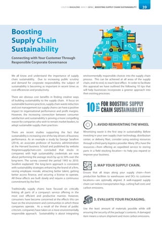 39LOGISYM MAGAZINE MARCH 2016 | BOOSTING SUPPLY CHAIN SUSTAINABILITY
Connecting with Your Customer Through
Responsible Corporate Governance
Boosting
Supply Chain
Sustainability
We all know and understand the importance of supply
chain sustainability. Due to increasing public scrutiny
and demand for corporate responsibility, the subject of
sustainability is becoming as important in recent times as
cost efficiencies and productivity.
There are obvious cost benefits in finding creative ways
of building sustainability to the supply chain. A focus on
sustainablebusinesspractices,supplychainwastereduction
and cost management our supply chains can have a positive
impact to organisational performance and profit margins.
However, the increasing connection between consumer
satisfaction and sustainability is proving a more compelling
reason for companies who wish to remain market leaders, to
adopt sustainable supply chain practices.
There are recent studies supporting the fact that
sustainability is increasing one of the key drivers of business
performance. As an example a study by George Serafirm
(2014), an associate professor of business administration
at the Harvard business School and published by website
thegreensupplychain.com concluded that stocks in
companies with high sustainability credentials are now
about performing the average stock by up to 50% over the
long-term. The survey covered the period 1993 to 2010.
Serafirm explained: ‘the long-term approach is consistent
with sustainability strategies enhancing the brand of a firm,
raising employee morale, attracting better talent, getting
better access finance, and securing a license to operate.
All these effects are built slowly and require a continuous
commitment by the firm’.
Traditionally supply chains have focused on critically
linking all parts of a company’s service offering in the
most cost efficient and productive manner. However,
consumers have become concerned at the effects this can
have on the environment and communities in which these
companies operate. As a result of the threat of public
criticism, companies have taken on a more environmentally
responsible approach. Sustainability is about integrating
environmentally responsible choices into the supply chain
process. This can be achieved at all areas of the supply
chain, end-to-end, to reach best effect. In order to facilitate
this appraisal we have outlined the following 10 tips that
will help businesses incorporate a greener approach into
their existing processes.
10
TIPS
FOR BOOSTING SUPPLY
CHAIN SUSTAINABILITY
1. AVOID REINVENTING THE WHEEL
Minimizing waste is the first step in sustainability. Before
investing in your own supply chain technology, distribution
center, or delivery fleet, consider using existing resources
through a third-party logistics provider. Many 3PLs have the
resources—from offering an expedited service to storing
parts in a field stocking location—to help you expand or
improve your business.
3. EVALUATE YOUR PACKAGING.
Use the least amount of materials possible while still
ensuring the security of the package's contents. A damaged
item means a return shipment and more carbon emissions.
2. MAP YOUR SUPPLY CHAIN.
Ensure that all stops along your supply chain—from
production facilities to warehouses and DCs to customer
locations—are optimally aligned. A well-mapped supply
chain can reduce transportation legs, cutting fuel costs and
carbon emissions.
 