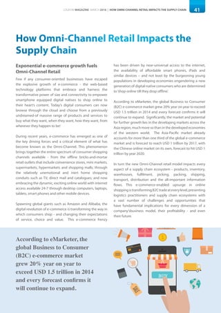 41LOGISYM MAGAZINE MARCH 2016 | HOW OMNI-CHANNEL RETAIL IMPACTS THE SUPPLY CHAIN
How Omni-Channel Retail Impacts the
Supply Chain
Exponential e-commerce growth fuels
Omni-Channel Retail
According to eMarketer, the
global Business to Consumer
(B2C) e-commerce market
grew 20% year on year to
exceed USD 1.5 trillion in 2014
and every forecast confirms it
will continue to expand.
BUYBUY
CREDITCARD
CREDITCARD
Few if any consumer-oriented businesses have escaped
the explosive growth of e-commerce - the web-based
technology platforms that embrace and harness the
transformative power of size and connectivity to empower
smartphone equipped digital natives to shop online to
their heart’s content. Today’s digital consumers can now
browse through the cloud and choose from a previously
undreamed-of massive range of products and services to
buy what they want, when they want, how they want, from
wherever they happen to be!
During recent years, e-commerce has emerged as one of
the key driving forces and a critical element of what has
become known as the Omni-Channel. This phenomenon
brings together the entire spectrum of consumer shopping
channels available - from the offline bricks-and-mortar
retail outlets that include convenience stores, mini markets,
supermarkets, hypermarkets and shopping malls; through
the relatively unemotional and inert home shopping
conduits such as TV, direct mail and catalogues; and now
embracing the dynamic, exciting online world with internet
access available 24-7 through desktop computers, laptops,
tablets, smart phones and other mobile devices.
Spawning global giants such as Amazon and Alibaba, the
digital revolution of e-commerce is transforming the way in
which consumers shop - and changing their expectations
of service, choice and value. This e-commerce frenzy
has been driven by near-universal access to the internet,
the availability of affordable smart phones, iPads and
similar devices – and not least by the burgeoning young
populations in developing economies engendering a new
generation of digital-native consumers who are determined
to‘shop online till they drop offline’.
According to eMarketer, the global Business to Consumer
(B2C) e-commerce market grew 20% year on year to exceed
USD 1.5 trillion in 2014 and every forecast confirms it will
continue to expand. Significantly, the market and potential
for further growth lies in the developing markets across the
Asia region, much more so than in the developed economies
of the western world. The Asia-Pacific market already
accounts for more than one third of the global e-commerce
market and is forecast to reach USD 1 trillion by 2017, with
the Chinese online market on its own, forecast to hit USD 1
trillion by year 2020.
In turn the new Omni-Channel retail model impacts every
aspect of a supply chain ecosystem - products, inventory,
warehouses, fulfilment, picking, packing, shipping,
transport, distribution and the all-important information
flows. This e-commerce-enabled upsurge in online
shoppingistransformingB2Ctradeateverylevel,presenting
logistics practitioners and supply chain ecosystems with
a vast number of challenges and opportunities that
have fundamental implications for every dimension of a
company’sbusiness model, their profitability - and even
their future.
 