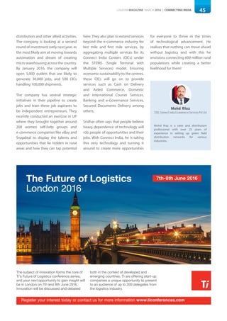 45LOGISYM MAGAZINE MARCH 2016 | CONNECTING INDIA
distribution and other allied activities.
The company is looking at a second
round of investment early next year, as
the most likely aim at moving towards
automation and dream of creating
micro warehousing across the country.
By January 2016, the company will
open 5,000 outlets that are likely to
generate 30,000 jobs, and 500 CICs
handling 100,000 shipments.
The company has several strategic
initiatives in their pipeline to create
jobs and train these job aspirants to
be independent entrepreneurs. They
recently conducted an exercise in UP
where they brought together around
200 women self-help groups and
e-commerce companies like eBay and
Snapdeal to display the talents and
opportunities that lie hidden in rural
areas and how they can tap potential
here. They also plan to extend services
beyond the e-commerce industry for
last mile and first mile services, by
aggregating multiple services for its
Connect India Centers (CICs) under
the STEMS (Single Terminal with
Multiple Services) model. Ensuring
economic sustainability to the centres,
these CICs will go on to provide
services such as Cash on Delivery
and Aided Commerce, Domestic
and International Courier Services,
Banking and e-Governance Services,
Secured Documents Delivery among
others.
Sridhar often says that people believe
heavy dependence of technology will
rob people of opportunities and their
jobs. With Connect India, he is taking
this very technology and turning it
around to create more opportunities
for everyone to thrive in the times
of technological advancement. He
realises that nothing can move ahead
without logistics and with this he
envisions connecting 600 million rural
populations while creating a better
livelihood for them!
Mohd Riaz
COO, Connect India E-commerce Services Pvt Ltd
Mohd Riaz is a sales and distribution
professional with over 25 years of
experience in setting up green field
distribution networks for various
industries.
The subject of innovation forms the core of
Ti’s Future of Logistics conference series,
and your next opportunity to gain insight will
be in London on 7th and 8th June 2016.
Innovation will be discussed and debated
both in the context of developed and
emerging countries. Ti are offering start-up
companies a unique opportunity to present
to an audience of up to 200 delegates from
the logistics industry.
GSCi offers the opportunity to quickly and
easily search and gain invaluable insight
into the logistics industry as well as
allowing bespoke analysis through a range
of sophisticated interrogation features.
Subscription to the portal gives you access
to over 1 million pieces of data, recorded,
reported, analysed and organized to
provide an unrivalled source of market
information and business intelligence.
Relax, GSCi
does the work
for you
The Future of Logistics
London 2016
Register your interest today or contact us for more information www.ticonferences.com
Discover GSCi today or contact us for more information www.ti-insight.com
7th-8th June 2016
 