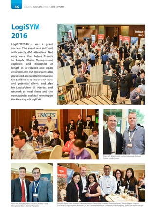 46 LOGISYM MAGAZINE MARCH 2016 | EVENTS
LogiSYM
2016
LogiSYM2016 - was a great
success. The event was sold out
with nearly 400 attendees. Not
only were the Future Trends
in Supply Chain Management
explored and discussed at
length in a relaxed and open
environment but the event also
presented an excellent showcase
for Exhibitors to meet with new
and potential clients and also
for Logisticians to interact and
network at meal times and the
ever popular cocktail evening on
the first day of LogiSYM.
From left: Keng Pang (Logistics Executive Group), Darryl Judd (Logistics Executive Group), ManjuVijayan (Logistics
Executive Group), Raymon Krishnan (LSCMS), Stephanie Krishnan (University ofWollongong), Stella Low (Kewill Pte Ltd)
From left: Michael Drake (TNT Asia, Middle East &
Africa, David Ames (Linfox Thailand)
From left: Mike Arnold (Linfox Indonesia), Andrew
Collins (Linde Group)
 