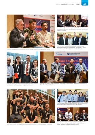 47LOGISYM MAGAZINE MARCH 2016 | EVENTS
From left: Stephane Boivin (Pivot88), Richard Kok (iKargo), Shamir Rahim (Sypher Labs Pte Ltd)
From left: Eric Prieur (Carrier Corporation), David Ames (Linfox Thailand), Wellington Foo (Alliance 21),
Peter Woon (EcoHub Global)
Peter Raven (LSCMS) with Supply Chain student volunteers from S P Jain and Republic Polytechnic
From left: Marco Civardi (Damco), Sean Kirk (Kirk Partners), Annemieke
Gelder (Dyson Operations Pte Ltd), Diana Ho (Schneider Electric), Scott
Phillips (ECCO Shoes)
Fromleft:DannyWong(APLLogisticsLtd),XavierTan(SchneiderElectric),
WinstonWong(Flint&Battery),JanetAng(LinfoxMalaysia)
From left: Darryl Judd (Logistics Executive Group) , Dr. Jozo
Acksteiner (Hewlett Packard Enterprise), Paul Bradley (Caprica
International), Kim Winter (Logistics Executive Group)
From left: Wayne Hunt (AsiaPac Executive Insights Pte Ltd), Tony
Nash (Complete Intelligence), Darryl Judd (Logistics Executive
Group), Paul Black (Paul Black Advisory Pte Ltd)
From left: Sumana Siri (Linfox Malaysia), Chloe Tan (Linfox Malaysia),
Sajid Iqbal (Linfox Malaysia), Janet Ang (Linfox Malaysia)
 