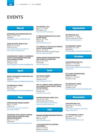 48 LOGISYM MAGAZINE MARCH 2016 | EVENTS
EVENTS
March
BIOPHARMA ASIA CONVENTION 2016
March 22 - 24th
, 2016
Singapore
http://www.terrapinn.com/exhibition/bio-asia/
HOME DELIVERY WORLD 2016
March 30 - 31st
, 2016
Atlanta, GA USA
http://www.terrapinn.com/conference/
home-delivery-world/index.stm
April
RETAIL TECHNOLOGY SHOW ASIA 2016
April 20 - 21st
, 2016
Singapore
http://www.terrapinn.com/exhibition/retail-world-asia/
May
HOME DELIVERY WORLD EUROPE
May 4 - 5th
, 2016
London, UK
http://www.terrapinn.com/conference/
asia-mining-congress/
3RD
MENA PHARMACEUTICAL COLD
CHAIN FORUM
May 24 - 25th
, 2016
Dubai, UAE
www.menacoldchain.com
TRANSPORT INTELLIGENCE LONDON
THE FUTURE OF LOGISTICS AND
EMERGING MARKETS
May 10 - 11th
, 2016
Doha, Qatar
http://www.ticonferences.com london/2016/
10TH
ANNUAL HI-TECH & ELECTRONICS
SUPPLY CHAIN SUMMIT
May 25 - 26th
, 2016
Novotel Amsterdam Schiphol Airport
http://events.eft.com/hitech/
DYNAMICDISTRIBUTIONDISRUPTION2016
July 13 - 14th
, 2016
New York, USA
http://events.eft.com/d3/
14TH ASEAN PORTS & SHIPPING
CONFERENCE
July 14 - 15th
, 2016
Bangkok, Thailand
http://www.transportevents.com
July
September
ME TRANSLOG 2016
September 5 - 7th
, 2016
Muscat, Sultanate of Oman
http://www.metranslog.com/
October
CILF CHINA INTERNATIONAL
LOGISTICS FAIR
October 12 - 14th
, 2016
Shenzhen, China
LOGISYM MALAYSIA 2016
October 12 - 13th
, 2016
Kuala Lumpur, Malaysia
http://http://www.logisym.com/events/logisym-
malaysia-2016/
November
LOGISYM DUBAI 2016
November 22 - 23rd
, 2016
Dubai, UAE
http://http://www.logisym.com/events/
logisym-dubai-2016/
16TH
INTERMODAL AFRICA
November 17 - 18th
, 2016
Mombasa, Kenya
http://www.transportevents.com
CEO BREAKFAST SERIES: E-COMMERCE
SUPPLY CHAIN INNOVATIONS AND
CHALLENGES IN CHINA
March 31st
, 2016
Shanghai, China
http://www.logisym.com/events/ceo-breakfast-series/
CEO BREAKFAST SERIES
April 28th
, 2016
Hong Kong
http://www.logisym.com/events/ceo-breakfast-series/
CEO BREAKFAST SERIES
September 22nd
, 2016
Hong Kong
http://www.logisym.com/events/ceo-breakfast-series/
CEO BREAKFAST SERIES
October 20th
, 2016
Shanghai, China
http://www.logisym.com/events/ceo-breakfast-series/
TRANS4 QATAR TRANSPORTATION
AND LOGISTICS EXHIBITION
May 24 - 26th
, 2016
Doha, Qatar
www.trans4qatar.com
AVIATION FESTIVAL AFRICA 2016
June 28 - 29th
, 2016
Johannesburg, South Africa
http://www.terrapinn.com/exhibition/
aviation-festival-africa/index.stm
THE 14TH
ANNUAL NORTH AMERICAN
3PL SUMMIT & CHIEF SUPPLY CHAIN
OFFICER FORUM
June 20 - 22nd
, 2016
Chicago, USA
http://events.eft.com/3pl/
June
AIR CARGO SUMMIT
June 12 - 15th
, 2016
Shanghai, China
http://aircargosummit.com/
MULTIMODAL 2016
May 10 - 12th
, 2016
Birmingham, UK
http://www.multimodal.org.uk
 