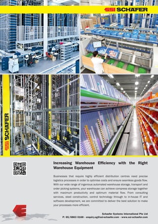 49LOGISYM MAGAZINE JANUARY 2016 | AIR NEWS
Schaefer Systems International Pte Ltd
P: 65/6863 0168 · enquiry.sg@ssi-schaefer.com · www.ssi-schaefer.com
Increasing Warehouse Efficiency with the Right
Warehouse Equipment
Businesses that require highly efficient distribution centres need precise
logistics processes in order to optimise costs and ensure seamless goods flow.
With our wide range of ingenious automated warehouse storage, transport and
order picking systems, your warehouse can achieve compress storage together
with maximum productivity and optimum material flow. From consulting
services, steel construction, control technology through to in-house IT and
software development, we are committed to deliver the best solution to make
your processes more efficient.
 