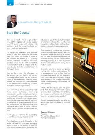 6 LOGISYM MAGAZINE MARCH 2016 | A WORD FROM THE PRESIDENT
a word from the president
Stay the Course
Have just come off a heady couple of days
at LogiSYM Singapore. It was our biggest
LogiSYM event ever, with almost 400
registrants and the overall feedback has
been excellent if not fantastic.
The plenary and tracks kept most audience
glued to their seats and there was some
lively and useful discussions in some of
the sessions. We looked at 3D printing,
Bitcoins, Robotic’s and Droids and more
‘practical’ areas like the TPP and SOLAS
implementation and its impact and the
opportunities it creates for stakeholders in
the Supply Chain.
True to form even the afternoon of
the second day was ‘full-on’ We ran an
Innovation Showcase for the first time and
closed off with an excellent panel discussion
on who the ‘winners and losers’ would be
in the volatile (and plummeting) crude oil
market we are now experiencing.
The ‘social’ side of things were not ignored.
There were numerous networking
opportunities and the cocktail evening was
a hit. Feedback from the exhibitors was also
positive and so overall an excellent program
for discussions at a more strategic level and
a great venue to network and interact. This
will hopefully set the foundation or basis
for deeper exploration at future LogiSYM
events in Kuala Lumpur and Dubai later this
year.
Thank you to everyone for supporting
LogiSYM in some way, shape or form!
There has been an underlying vibe in the
global market and the message also came
across in some of the sessions at LogiSYM.
2016 is going to be a bumpy year. China has
adjusted its growth forecasts, the impact
of oil prices are far reaching and there are
many other subtle effects, shifts and sign
that seem to indicate a cloudy outlook.
This situation is certainly not something
new to many of us. I learnt many years ago
a couple of important things to do in times
like this. If we stop spending and keep the
economy moving, this will become a self-
fulfilling prophecy. It is basic economic
theory – and talking about it only makes
matters worse.
Secondly, with lower costs and people
having more realistic expectations, this
is an opportune time to hire, develop,
deploy and expand. If you play your cards
right, this is one of the best times to grow
your business or put in place the building
blocks that will allow you to leverage the
next upswing.
Finally, stay the course. Let’s not panic
and start deploying retrograde tactics
prematurely. If we hold the line and stay
the course, we will come out of the end
(one way or another) much quicker!
There is no way to know for sure what lies
ahead, but LogiSYM hopes to be there
with you.
Raymon Krishnan
President
The Logistics & Supply Chain
Management Society
 