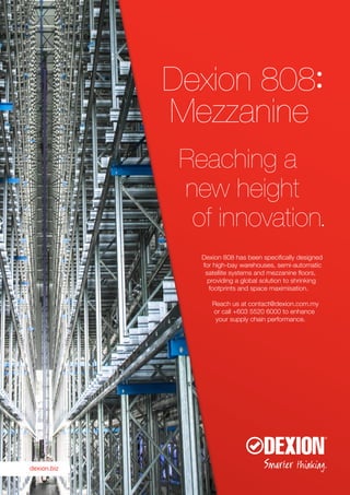 Dexion 808:
Mezzanine
Reaching a
new height
of innovation.
Dexion 808 has been specifically designed
for high-bay warehouses, semi-automatic
satellite systems and mezzanine floors,
providing a global solution to shrinking
footprints and space maximisation.
Reach us at contact@dexion.com.my
or call +603 5520 6000 to enhance
your supply chain performance.
dexion.biz
 