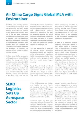 8 LOGISYM MAGAZINE MARCH 2016 | AIR NEWS
extremely pleased to be Envirotainer’s
first airline partner in Mainland China.
We place great importance in ensuring
that pharmaceutical products
carried on us get absolute care. With
the extensive expertise and global
presence Envirotainer has in the active
cold chain, this allows us to ensure
that temperature-sensitive shipments
are just as effective and safe as when
they left the production line.”
The new partnership is expected
to directly benefit bio-pharma
companies importing and exporting
active pharmaceutical ingredients
(APIs), intermediates and other bulk
and semi-finished products to and
from the world’s second largest
economy.
Bourji Mourad, Head of Global
Partner Management & Compliance
at Envirotainer, said: “The partnership
with Air China Cargo is another
positive step forward in China, APAC
and indeed worldwide, as more
Air China Cargo recently signed a
Global Master Lease Agreement (MLA)
with Envirotainer, the global market
leader in secure cold chain solutions
for the pharmaceutical supply chain.
This is the first time Envirotainer
partners with an airline that is based
in Mainland China. The partnership
will greatly enhance the connectivity
for pharmaceutical companies doing
business with their suppliers and
customers in China, while improving
the availability of containers for
exporters in China through the airline’s
extensive network.
Air China Cargo, the flag cargo carrier
of China, plans to roll out a cold chain
product this spring with further
network expansion planned in 2016
based on market demand. The airline
has identified 5 stations – Beijing,
Shanghai, Singapore, Frankfurt and
Geneva – as launch stations in its first
phase of implementation. Ray Lo, Vice
President, Service and Operations
at Air China Cargo, said: “We are
Air China Cargo Signs Global MLA with
Envirotainer
stations and capacity are added to
the portfolio in order to support the
growing demands. Our Singapore-
based Global Partner Manager Paul
Seet will be assisting Air China Cargo
with the roll out of this agreement
as well as managing the partnership
between our two companies.”
As part of its continued network
expansion, Envirotainer opened a
new service station in Shanghai,
China in November 2015 to support
growing cold chain business to the
pharma supply chain. Envirotainer
will continue to invest and open its
network to ensure that its cold chain
solutions are available globally. In
the past year alone, the company has
taken several steps to strengthen its
position, including the opening of a
new U.S. Headquarter in New York and
a new office in Singapore, a stronger
product and service offering, and
the increase of production and of its
container fleet size to satisfy market
demand.
SEKO
Logistics
Sets Up
Aerospace
Sector
A new SEKO Aerospace and Aviation
arm, headed by Bryan Lowrie
as managing director, has been
established in Dallas. SEKO Logistics
has been active in the aerospace
industry, but is now looking to earn a
larger share of a market projected to
be worth US$352 billion by 2023.
“Customers don’t buy from you
unless they know you because in the
aerospace industry trust in a logistics
company is not an insignificant thing,”
Lowrie said. “If you have a production
line building a plane, a ripple effect is
caused if someone is late. Customers
need the supply chain to be precise
and they must be kept well informed.”
The majority of SEKO’s business today
is airfreight imports into the U.S. from
global suppliers. There are now 120
SEKO Logistics offices in 40 countries,
in Europe, the Americas, and the
Asia-Pacific region. These locations
will ultimately be joined by SEKO
Aerospace and Aviation specialists in
other leading markets for the industry,
such as Singapore, China, India, Brazil
and Ireland.
 