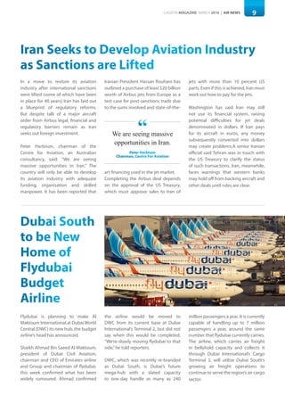 9LOGISYM MAGAZINE MARCH 2016 | AIR NEWS
Dubai South
to be New
Home of
Flydubai
Budget
Airline
Flydubai is planning to make Al
Maktoum International at DubaiWorld
Central (DWC) its new hub, the budget
airline’s head has announced.
Shaikh Ahmad Bin Saeed Al Maktoum,
president of Dubai Civil Aviation,
chairman and CEO of Emirates airline
and Group and chairman of flydubai,
this week confirmed what has been
widely rumoured. Ahmad confirmed
the airline would be moved to
DWC from its current base at Dubai
International’s Terminal 2, but did not
say when this would be completed.
“We’re slowly moving flydubai to that
side,”he told reporters.
DWC, which was recently re-branded
as Dubai South, is Dubai’s future
mega-hub with a slated capacity
to one-day handle as many as 240
million passengers a year. It is currently
capable of handling up to 7 million
passengers a year, around the same
number that flydubai currently carries.
The airline, which carries air freight
in bellyhold capacity and collects it
through Dubai International’s Cargo
Terminal 3, will utilise Dubai South’s
growing air freight operations to
continue to serve the region’s air cargo
sector.
Iran Seeks to Develop Aviation Industry
as Sanctions are Lifted
In a move to restore its aviation
industry after international sanctions
were lifted (some of which have been
in place for 40 years) Iran has laid out
a blueprint of regulatory reforms.
But despite talk of a major aircraft
order from Airbus legal, financial and
regulatory barriers remain as Iran
seeks out foreign investment.
Peter Harbison, chairman of the
Centre for Aviation, an Australian
consultancy, said: "We are seeing
massive opportunities in Iran.” The
country will only be able to develop
its aviation industry with adequate
funding, organisation and skilled
manpower. It has been reported that
Iranian President Hassan Rouhani has
outlined a purchase of least $20 billion
worth of Airbus jets from Europe as a
test case for post-sanctions trade due
to the sums involved and state-of-the-
art financing used in the jet market.
Completing the Airbus deal depends
on the approval of the US Treasury,
which must approve sales to Iran of
jets with more than 10 percent US
parts. Even if this is achieved, Iran must
work out how to pay for the jets.
Washington has said Iran may still
not use its financial system, raising
potential difficulties for jet deals
denominated in dollars. If Iran pays
for its aircraft in euros, any money
subsequently converted into dollars
may create problems.A senior Iranian
official said Tehran was in touch with
the US Treasury to clarify the status
of such transactions. Iran, meanwhile,
faces warnings that western banks
may hold off from backing aircraft and
other deals until rules are clear.
We are seeing massive
opportunities in Iran.
Peter Harbison
Chairman, Centre For Aviation
“
 