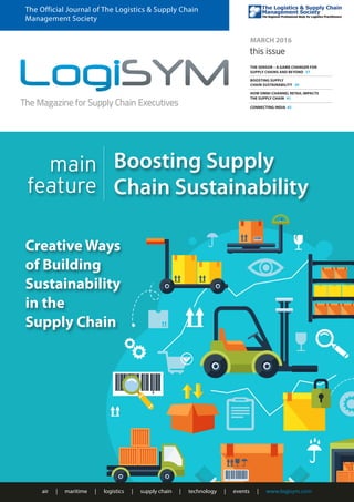 air | maritime | logistics | supply chain | technology | events | www.logisym.com
The Official Journal of The Logistics & Supply Chain
Management Society
MARCH 2016
this issue
THE SENSOR – A GAME CHANGER FOR
SUPPLY CHAINS AND BEYOND 37
BOOSTING SUPPLY
CHAIN SUSTAINABILITY 39
HOW OMNI-CHANNEL RETAIL IMPACTS
THE SUPPLY CHAIN 41
CONNECTING INDIA 43
Creative Ways
of Building
Sustainability
in the
Supply Chain
main
feature
Boosting Supply
Chain Sustainability
 