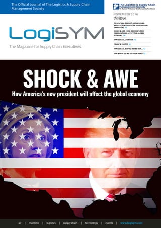 air | maritime | logistics | supply chain | technology | events | www.logisym.com
The Official Journal of The Logistics & Supply Chain
Management Society
NOVEMBER 2016
this issue
TO DESCRIBE, PREDICT OR PRESCRIBE:
ANALYTICS IN LOGISTICS & SUPPLY CHAIN
OPERATIONS 32
TPP IS DEAD....FOR NOW 40
TPP IS DEAD...MAYBE, MAYBE NOT.... 42
SHOCK & AWE - HOW AMERICA'S NEW
PRESIDENT WILL AFFECT THE GLOBAL
ECONOMY 36
TRUMP & THE TPP 41
TPP: WHERE DO WE GO FROM HERE? 43
SHOCK & AWEHow America's new president will affect the global economy
 