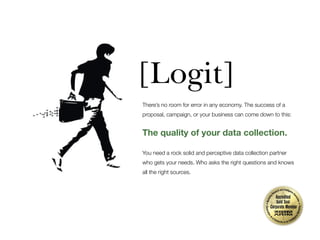 [Logit]
There’s no room for error in any economy. The success of a
proposal, campaign, or your business can come down to this:

The quality of your data collection.
You need a rock solid and perceptive data collection partner
who gets your needs. Who asks the right questions and knows
all the right sources.

 