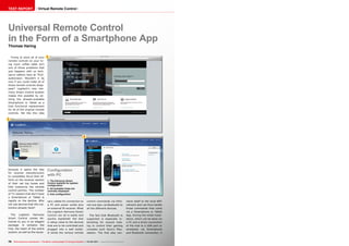 1
2
3
78 TELE-audiovision International — The World‘s Leading Digital TV Industry Publication — 05-06/2015 — www.TELE-audiovision.com
TEST REPORT Virtual Remote Control
Trying to store all of your
remote controls on your liv-
ing room coffee table isn‘t
one of those problems that
just happens with us tech-
savvy editors here at TELE-
audiovision. Wouldn‘t it be
nice if you could make all of
those remote controls disap-
pear? Logitech‘s new Har-
mony Smart Control System
makes this possible by uti-
lizing the already-available
Smartphone or Tablet as a
fully functional replacement
for all of the original remote
controls. We like this idea
Universal Remote Control
in the Form of a Smartphone App
Thomas Haring
Configuration
with PC
1. The Harmony Smart
Control website for system
configuration
2. All available Hubs are
centrally displayed
3. Hub configuration
because it opens the way
for receiver manufacturers
to completely focus their ef-
forts on the receiver section
of their set top boxes and
fully outsource the remote
control portion. The number
of TV viewers that don‘t have
a Smartphone or Tablet is
rapidly on the decline. Why
not use devices that the cus-
tomers already have?
The Logitech Harmony
Smart Control comes de-
livered to you in an elegant
package. It contains the
Hub, the heart of the entire
system, as well as the neces-
sary cables for connection to
a PC and power outlet plus
an external IR receiver. What
the Logitech Harmony Smart
Control can do is easily and
quickly explained: the Hub
is setup close to the devices
that are to be controlled and
plugged into a wall outlet.
It sends the various remote
control commands via infra-
red and also via Bluetooth to
all the different devices.
The fact that Bluetooth is
supported is especially in-
teresting for anyone look-
ing to control their gaming
consoles such Sony‘s Play-
station. The Hub also con-
nects itself to the local WiFi
network and can thus handle
those commands that come
via a Smartphone or Tablet
App. During the initial instal-
lation, which can be done via
a PC and a direct connection
of the Hub to a USB port or
wirelessly via Smartphone
and Bluetooth connection, it
 