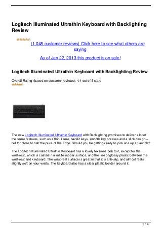 Logitech Illuminated Ultrathin Keyboard with Backlighting
Review

             (1,048 customer reviews) Click here to see what others are
                                  saying

                    As of Jan 22, 2013 this product is on sale!


Logitech Illuminated Ultrathin Keyboard with Backlighting Review
Overall Rating (based on customer reviews): 4.4 out of 5 stars




The new Logitech Illuminated Ultrathin Keyboard with Backlighting promises to deliver a lot of
the same features, such as a thin frame, backlit keys, smooth key presses and a slick design –
but for close to half the price of the Edge. Should you be getting ready to pick one up at launch?

The Logitech Illuminated Ultrathin Keyboard has a lovely textured look to it, except for the
wrist-rest, which is coated in a matte rubber surface, and the line of glossy plastic between the
wrist-rest and keyboard. The wrist-rest surface is great in that it is anti-slip, and almost feels
slightly soft on your wrists. The keyboard also has a clear plastic border around it.




                                                                                              1/4
 