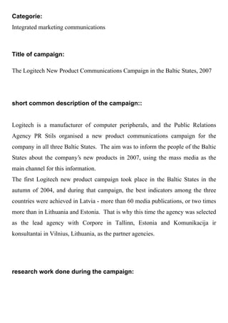 Categorie:
Integrated marketing communications



Title of campaign:

The Logitech New Product Communications Campaign in the Baltic States, 2007




short common description of the campaign::


Logitech is a manufacturer of computer peripherals, and the Public Relations
Agency PR Stils organised a new product communications campaign for the
company in all three Baltic States. The aim was to inform the people of the Baltic
States about the company's new products in 2007, using the mass media as the
main channel for this information.
The first Logitech new product campaign took place in the Baltic States in the
autumn of 2004, and during that campaign, the best indicators among the three
countries were achieved in Latvia - more than 60 media publications, or two times
more than in Lithuania and Estonia. That is why this time the agency was selected
as the lead agency with Corpore in Tallinn, Estonia and Komunikacija ir
konsultantai in Vilnius, Lithuania, as the partner agencies.




research work done during the campaign:
 