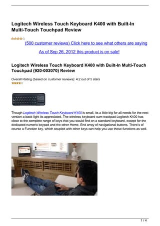 Logitech Wireless Touch Keyboard K400 with Built-In
Multi-Touch Touchpad Review

         (500 customer reviews) Click here to see what others are saying

                   As of Sep 26, 2012 this product is on sale!


Logitech Wireless Touch Keyboard K400 with Built-In Multi-Touch
Touchpad (920-003070) Review
Overall Rating (based on customer reviews): 4.2 out of 5 stars




Though Logitech Wireless Touch Keyboard K400 is small, its a little big for all needs for the next
version a back-light its appreciated. The wireless keyboard-cum-trackpad Logitech K400 has
close to the complete range of keys that you would find on a standard keyboard, except for the
dedicated numeric keypad and the other Home, End array of navigational buttons. There’s of
course a Function key, which coupled with other keys can help you use those functions as well.




                                                                                            1/4
 