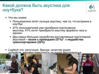 Какой должна быть акустика для
ноутбука?
  Что мы знаем:
     Пользователи хотят лучшую акустику, чем та, что встроена в
      ноутбук
     27% пользователей уже приобрели портативную
      акустику, 41% хотят приобрести акустику формата «все в
      одном»
     Два самых больших неудобства доставляемые портативной
      акустикой – возня с проводами (57%)2 и неудобство
      транспортировки (52%)

  Logitech это: репутация бренда, качество аудио
   устройств, мировая известность на рынке беспроводных
   аксессуаров к ноутбукам.
 