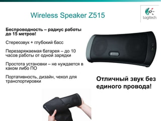 Logitech Wireless Speaker Z515
 Беспроводность – радиус работы
 до 15 метров!
 Стереозвук + глубокий басс
 Перезаряжаемая батарея – до 10
 часов работы от одной зарядки
 Простота установки – не нуждается в
 каком либо ПО
 Портативность, дизайн, чехол для
 транспортировки                       Отличный звук без
                                       единого провода!
 