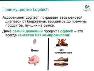 Преимущество Logitech
Ассортимент Logitech покрывает весь ценовой
 диапазон от бюджетных вариантов до премиум
 продуктов, лучших на рынке.
Даже самый дешевый продукт Logitech – это
 всегда качество без компромиссов!



              Цена           Без
                          компромиссов
 