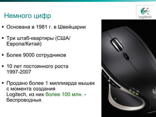 Немного цифр
 Основана в 1981 г. в Швейцарии

 Три штаб-квартиры (США/
  Европа/Китай)

 Более 9000 сотрудников

 10 лет постоянного роста
  1997-2007

 Продано более 1 миллиарда мышек
  с момента создания
  Logitech, из них более 100 млн. -
  беспроводных
 