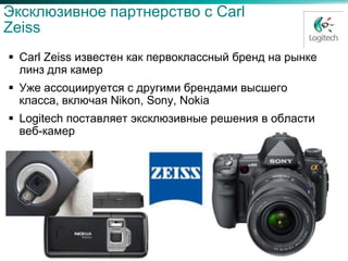 Эксклюзивное партнерство с Carl
Zeiss
 Carl Zeiss известен как первоклассный бренд на рынке
  линз для камер
 Уже ассоциируется с другими брендами высшего
  класса, включая Nikon, Sony, Nokia
 Logitech поставляет эксклюзивные решения в области
  веб-камер
 