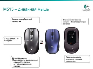 М515 – диванная мышь

        Колесо сверхбыстрой          Сплошное основание
        прокрутки                    мышки – без отверстия для
                                     сенсора




2 года работы от
батареек




                                       Идеально гладкое
         Детектор ладони:
                                       основание – легкое
         Мышь остается выключенной
                                       скольжение
          в сумке Отсутствие
          случайных движений
          курсора
 