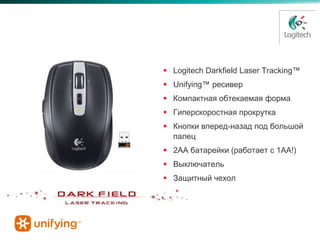 Anywhere Mouse MX™

                      Logitech Darkfield Laser Tracking™
                      Unifying™ ресивер
                      Компактная обтекаемая форма
                      Гиперскоростная прокрутка
                      Кнопки вперед-назад под большой
                       палец
                      2AA батарейки (работает с 1AA!)
                      Выключатель
                      Защитный чехол
 