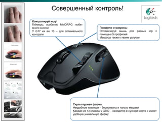 Совершенный контроль!
Контролируй игру!
Геймеры, особенно MMORPG любят
много кнопок!                                Профили и макросы
У G17 их аж 13 – для оптимального            Оптимизируй мышь для разных         игр   с
контроля                                     помощью 5 профилей
                                             Макросы также к твоим услугам




                          Скульптурная форма
                          Неудобные клавиши – бесполезны и только мешают
                          Каждая из 13 клавиш у G700 – находится в нужном месте и имеет
                          удобную уникальную форму
 