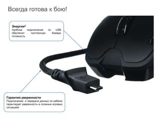 Всегда готова к бою!

   Энергия2
   Удобное    подключение   по   USB
   обеспечит     постоянную    боевую
   готовность




Гарантия уверенности
Подключение и передача данных по кабелю
гарантирует уверенность в сложных игровых
ситуациях
 
