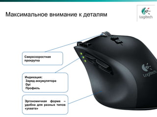 Максимальное внимание к деталям




     Сверхскоростная
     прокрутка




     Индикация:
     Заряд аккумулятора
     Dpi
     Профиль



     Эргономичная форма –
     удобна для разных типов
     «ухвата»
 