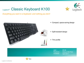 Logitech®         Classic Keyboard K100
 Everything you want in a keyboard, and nothing you don’t



                                                             Compact, space-saving design




                                                             Spill-resistant design



                                                             Thin profile




                                                                SRP -         €9.99
                                                                Replaces -    Deluxe 250 PS/2
                                                                Available -   April 2011


                                New
Logitech Confidential
 