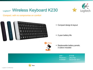 Logitech®         Wireless Keyboard K230
 Compact, with no compromise on comfort



                                           Compact design & layout




                                           2-year battery life




                                           Replaceable battery panels;
                                            3 colors included



                                              SRP -         €19.99
                                              Replaces -    Ultra-Flat
                                              Available -   December 2011


                             New
Logitech Confidential
 