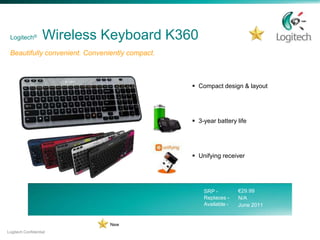 Logitech®         Wireless Keyboard K360
 Beautifully convenient. Conveniently compact.



                                                  Compact design & layout




                                                  3-year battery life




                                                  Unifying receiver




                                                     SRP -         €29.99
                                                     Replaces -    N/A
                                                     Available -   June 2011


                                New
Logitech Confidential
 