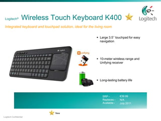 Logitech®         Wireless Touch Keyboard K400
 Integrated keyboard and touchpad solution, ideal for the living room

                                                            Large 3.5’’ touchpad for easy
                                                             navigation




                                                            10-meter wireless range and
                                                             Unifying receiver




                                                            Long-lasting battery life




                                                               SRP -         €39.99
                                                               Replaces -    N/A
                                                               Available -   July 2011


                                 New
Logitech Confidential
 