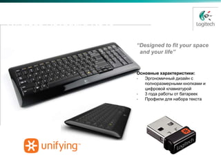 Wireless Keyboard K340

                         “Designed to fit your space
                          and your life”


                         Основные характеристики:
                         •  Эргономичный дизайн с
                            полноразмерными кнопками и
                            цифровой клавиатурой
                         •  3 года работы от батареек
                         •  Профили для набора текста




                               SRP : €49.99
                               Новинка
                               Дата запуска: Сентябрь 2009
 