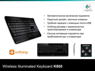 Удобство работы – днем и ночью


                          Автоматическое включение подсветки
                          Округлый дизайн, прочные клавиши
                          Удобная зарядка с помощью micro-USB
                          Unifying ресивер с возможностью
                           транспортировки в клавиатуре
                          Сенсор активации подсветки при
                           приближении рук к клавиатуре




Wireless Illuminated Keyboard K800
 