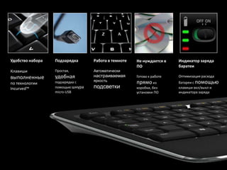 Удобство набора   Подзарядка      Работа в темноте   Не нуждается в    Индикатор заряда
                                                     ПО                баратеи
Клавиши           Простая,        Автоматически
выполненные       удобная         настраиваемая      Готова к работе   Оптимизация расхода
                                  яркость                              батареи с помощью
по технологии     подзарядка с                       прямо из
Incurved™         помощью шнура   подсветки          коробки, без      клавиши вкл/выкл и
                  micro-USB                          установки ПО      индикатора заряда
 