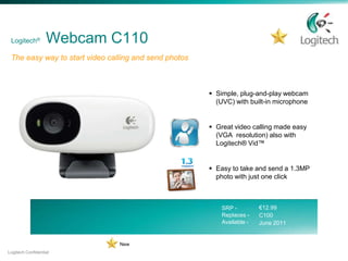 Logitech®         Webcam C110
 The easy way to start video calling and send photos



                                                        Simple, plug-and-play webcam
                                                         (UVC) with built-in microphone


                                                        Great video calling made easy
                                                         (VGA resolution) also with
                                                         Logitech® Vid™


                                                        Easy to take and send a 1.3MP
                                                         photo with just one click



                                                           SRP -         €12.99
                                                           Replaces -    C100
                                                           Available -   June 2011


                                New
Logitech Confidential
 