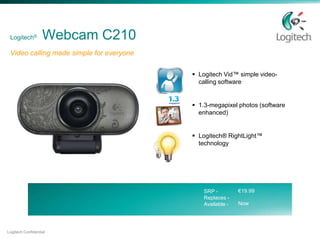 Logitech®         Webcam C210
 Video calling made simple for everyone

                                           Logitech Vid™ simple video-
                                            calling software


                                           1.3-megapixel photos (software
                                            enhanced)


                                           Logitech® RightLight™
                                            technology




                                              SRP -         €19.99
                                              Replaces -
                                              Available -   Now




Logitech Confidential
 