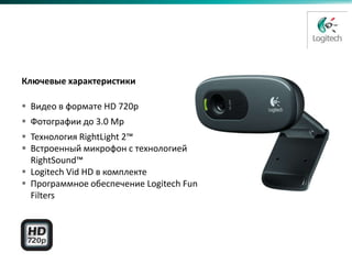 HD Webcam C270
Замена C250



  Ключевые характеристики

   Видео в формате HD 720p
   Фотографии до 3.0 Mр
   Технология RightLight 2™
   Встроенный микрофон с технологией
    RightSound™
   Logitech Vid HD в комплекте
   Программное обеспечение Logitech Fun
    Filters
 