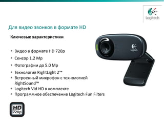 HD Webcam C310
Замена C300

 Для видео звонков в формате HD
  Ключевые характеристики


   Видео в формате HD 720p
   Сенсор 1.2 Mp
   Фотографии до 5.0 Mp
   Технология RightLight 2™
   Встроенный микрофон с технологией
    RightSound™
   Logitech Vid HD в комплекте
   Программное обеспечение Logitech Fun Filters
 