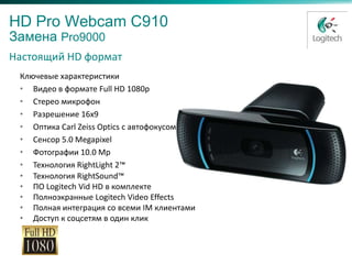 HD Pro Webcam C910
Замена Pro9000
Настоящий HD формат
 Ключевые характеристики
 • Видео в формате Full HD 1080p
 • Стерео микрофон
 • Разрешение 16x9
 • Оптика Carl Zeiss Optics с автофокусом
 • Сенсор 5.0 Megapixel
 • Фотографии 10.0 Mp
 • Технология RightLight 2™
 • Технология RightSound™
 • ПО Logitech Vid HD в комплекте
 • Полноэкранные Logitech Video Effects
 • Полная интеграция со всеми IM клиентами
 • Доступ к соцсетям в один клик
 