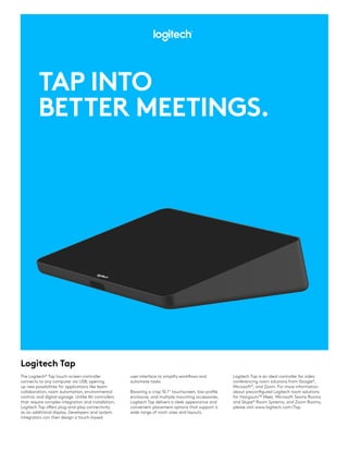 Logitech Tap
TAP INTO
BETTER MEETINGS.
user interface to simplify workflows and
automate tasks.
Boasting a crisp 10.1” touchscreen, low-profile
enclosure, and multiple mounting accessories,
Logitech Tap delivers a sleek appearance and
convenient placement options that support a
wide range of room sizes and layouts.
The Logitech®
Tap touch-screen controller
connects to any computer via USB, opening
up new possibilities for applications like team
collaboration, room automation, environmental
control, and digital signage. Unlike AV controllers
that require complex integration and installation,
Logitech Tap offers plug-and-play connectivity
as an additional display. Developers and system
integrators can then design a touch-based
Logitech Tap is an ideal controller for video
conferencing room solutions from Google®
,
Microsoft®
, and Zoom. For more information
about preconfigured Logitech room solutions
for Hangouts™ Meet, Microsoft Teams Rooms
and Skype®
Room Systems, and Zoom Rooms,
please visit www.logitech.com/Tap.
 