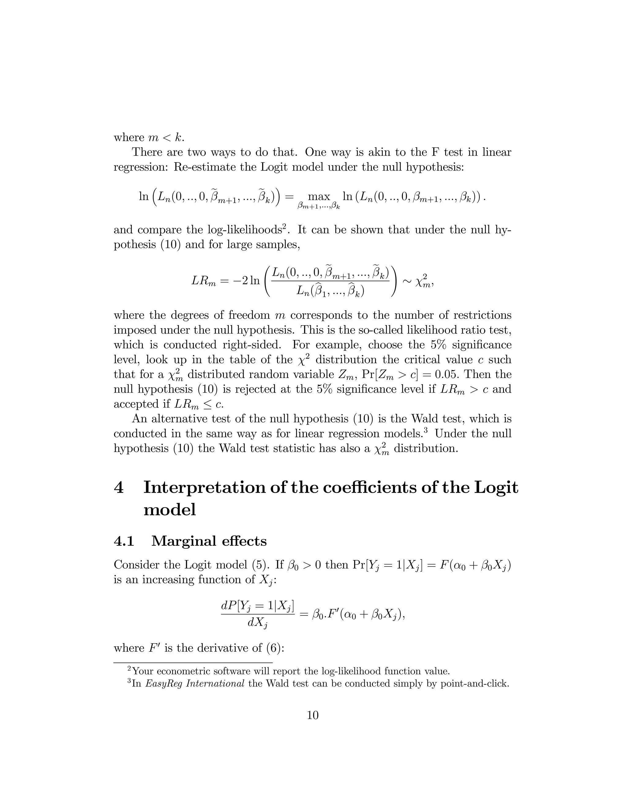 where m < k.
There are two ways to do that. One way is akin to the F test in linear
regression: Re-estimate the Logit model under the null hypothesis:
³

´

e
e
ln Ln (0, .., 0, β m+1 , ..., β k ) =

max

βm+1 ,...,βk

ln (Ln (0, .., 0, βm+1 , ..., βk )) .

and compare the log-likelihoods2 . It can be shown that under the null hypothesis (10) and for large samples,
Ã

e
e
Ln (0, .., 0, β m+1 , ..., β k )
LRm = −2 ln
b
b
Ln (β 1 , ..., β k )

!

∼ χ2 ,
m

where the degrees of freedom m corresponds to the number of restrictions
imposed under the null hypothesis. This is the so-called likelihood ratio test,
which is conducted right-sided. For example, choose the 5% signiﬁcance
level, look up in the table of the χ2 distribution the critical value c such
that for a χ2 distributed random variable Zm , Pr[Zm > c] = 0.05. Then the
m
null hypothesis (10) is rejected at the 5% signiﬁcance level if LRm > c and
accepted if LRm ≤ c.
An alternative test of the null hypothesis (10) is the Wald test, which is
conducted in the same way as for linear regression models.3 Under the null
hypothesis (10) the Wald test statistic has also a χ2 distribution.
m

4

Interpretation of the coeﬃcients of the Logit
model

4.1

Marginal eﬀects

Consider the Logit model (5). If β0 > 0 then Pr[Yj = 1|Xj ] = F (α0 + β0 Xj )
is an increasing function of Xj :
dP [Yj = 1|Xj ]
= β0 .F 0 (α0 + β0 Xj ),
dXj
where F 0 is the derivative of (6):
2
3

Your econometric software will report the log-likelihood function value.
In EasyReg International the Wald test can be conducted simply by point-and-click.

10

 
