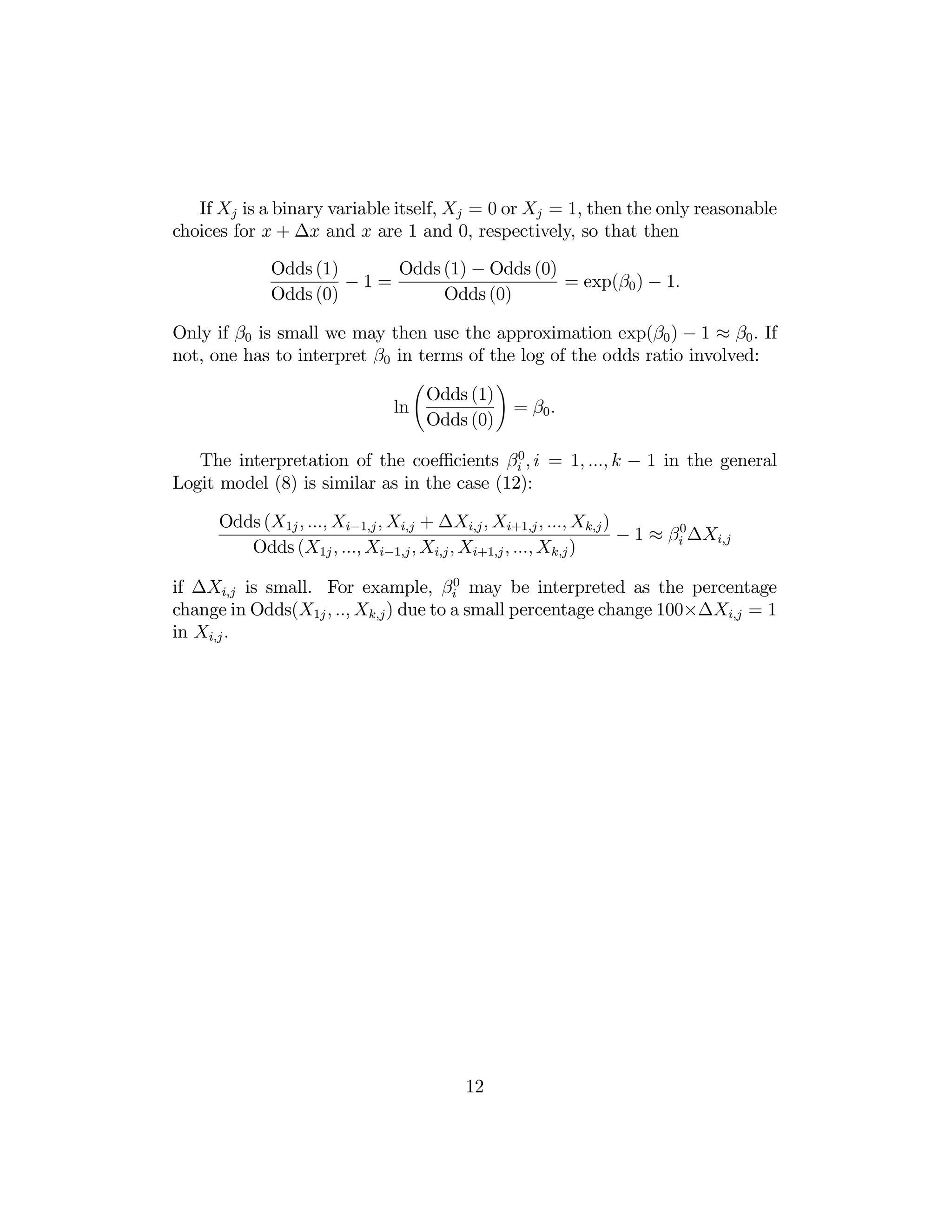 If Xj is a binary variable itself, Xj = 0 or Xj = 1, then the only reasonable
choices for x + ∆x and x are 1 and 0, respectively, so that then
Odds (1) − Odds (0)
Odds (1)
−1=
= exp(β0 ) − 1.
Odds (0)
Odds (0)
Only if β0 is small we may then use the approximation exp(β0 ) − 1 ≈ β0 . If
not, one has to interpret β0 in terms of the log of the odds ratio involved:
Ã

Odds (1)
ln
Odds (0)

!

= β0 .

The interpretation of the coeﬃcients βi0 , i = 1, ..., k − 1 in the general
Logit model (8) is similar as in the case (12):
Odds (X1j , ..., Xi−1,j , Xi,j + ∆Xi,j , Xi+1,j , ..., Xk,j )
− 1 ≈ βi0 ∆Xi,j
Odds (X1j , ..., Xi−1,j , Xi,j , Xi+1,j , ..., Xk,j )
if ∆Xi,j is small. For example, βi0 may be interpreted as the percentage
change in Odds(X1j , .., Xk,j ) due to a small percentage change 100×∆Xi,j = 1
in Xi,j .

12

 