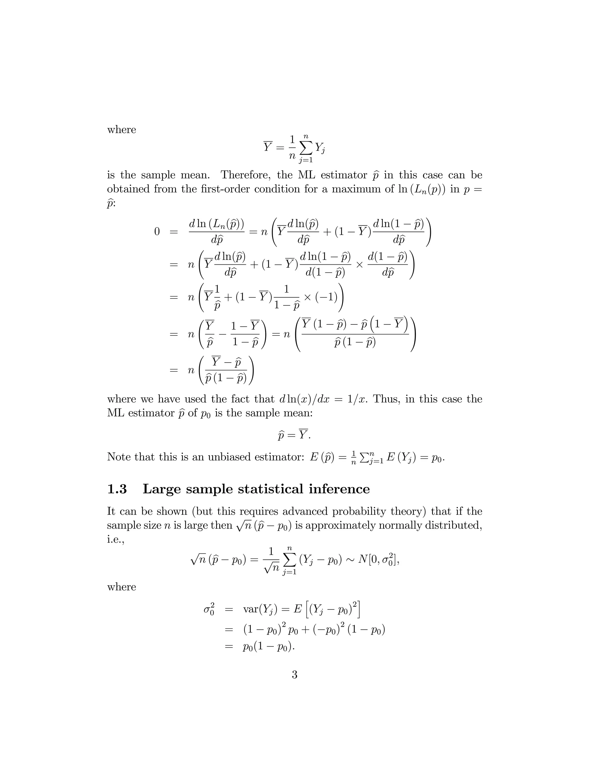 where

n
1X
Y =
Yj
n j=1

b
is the sample mean. Therefore, the ML estimator p in this case can be
obtained from the ﬁrst-order condition for a maximum of ln (Ln (p)) in p =
b
p:
Ã

b
b
b
d ln (Ln (p))
d ln(p)
d ln(1 − p)
=n Y
+ (1 − Y )
0 =
b
b
b
dp
dp
dp
Ã
!
b
b
b
d ln(p)
d ln(1 − p) d(1 − p)
= n Y
+ (1 − Y )
×
b
b
b
dp
d(1 − p)
dp
Ã
!
1
1
× (−1)
= n Y + (1 − Y )
b
b
p
1−p

= n

Ã
Ã

Y
1−Y
−
b
b
p
1−p

b
Y −p
= n
b
b
p (1 − p)

!

!

⎛

= n⎝

³

b
b
Y (1 − p) − p 1 − Y
b
b
p (1 − p)

!

´⎞
⎠

where we have used the fact that d ln(x)/dx = 1/x. Thus, in this case the
b
ML estimator p of p0 is the sample mean:
b
p =Y.

b
Note that this is an unbiased estimator: E (p) =

1.3

1
n

Pn

j=1

E (Yj ) = p0 .

Large sample statistical inference

It can be shown (but this√
requires advanced probability theory) that if the
b
sample size n is large then n (p − p0 ) is approximately normally distributed,
i.e.,
n
√
1 X
2
b
n (p − p0 ) = √
(Yj − p0 ) ∼ N[0, σ0 ],
n j=1
where

h

2
σ0 = var(Yj ) = E (Yj − p0 )2

i

= (1 − p0 )2 p0 + (−p0 )2 (1 − p0 )
= p0 (1 − p0 ).
3

 