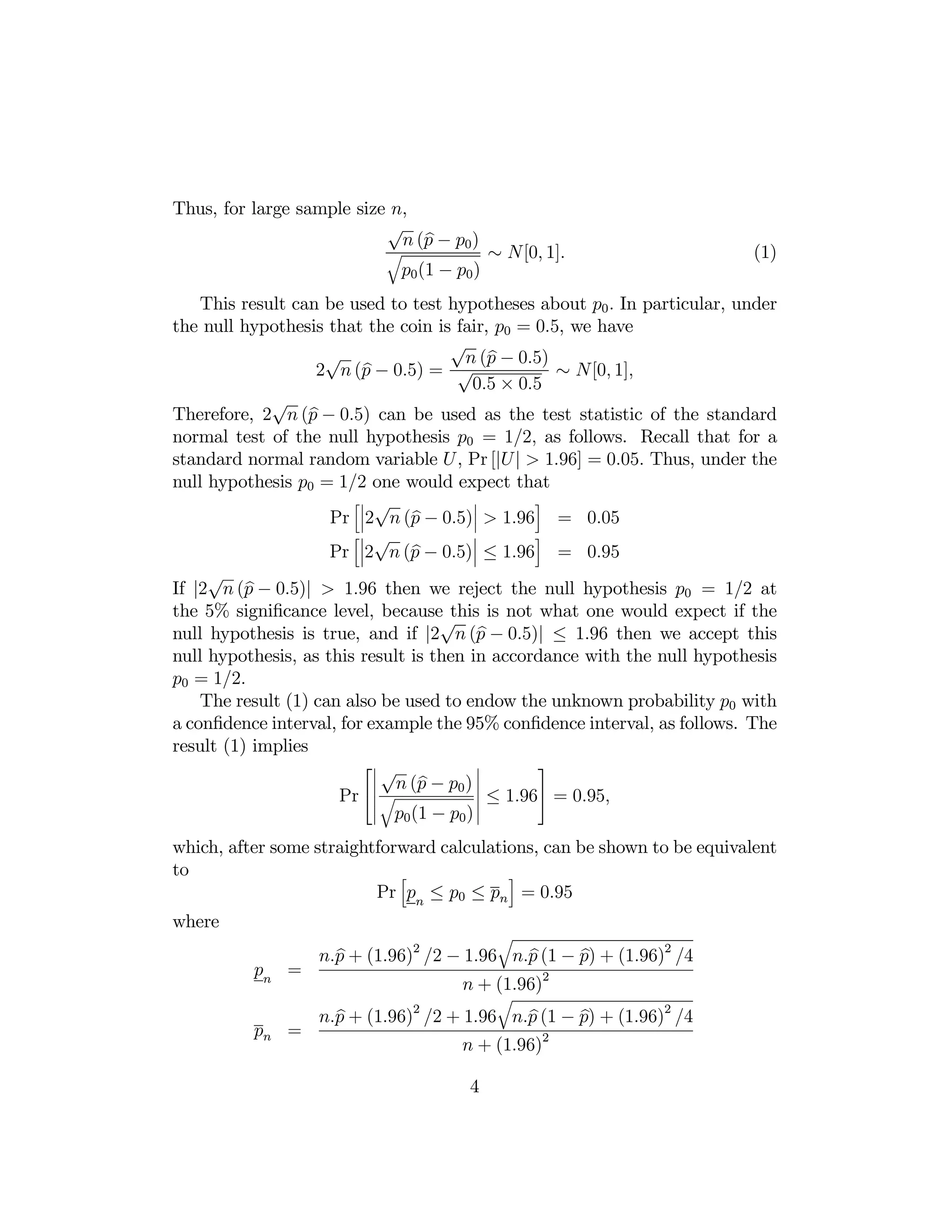 Thus, for large sample size n,
√
b
n (p − p0 )
q

p0 (1 − p0 )

∼ N[0, 1].

(1)

This result can be used to test hypotheses about p0 . In particular, under
the null hypothesis that the coin is fair, p0 = 0.5, we have
√
√
b
n (p − 0.5)
b
2 n (p − 0.5) = √
∼ N[0, 1],
0.5 × 0.5
√
b
Therefore, 2 n (p − 0.5) can be used as the test statistic of the standard
normal test of the null hypothesis p0 = 1/2, as follows. Recall that for a
standard normal random variable U , Pr [|U | > 1.96] = 0.05. Thus, under the
null hypothesis p0 = 1/2 one would expect that
¯
h¯ √
i
¯
¯
b
Pr ¯2 n (p − 0.5)¯ > 1.96 = 0.05
¯
h¯ √
i
¯
¯
b
Pr ¯2 n (p − 0.5)¯ ≤ 1.96 = 0.95
√
b
If |2 n (p − 0.5)| > 1.96 then we reject the null hypothesis p0 = 1/2 at
the 5% signiﬁcance level, because√
this is not what one would expect if the
b
null hypothesis is true, and if |2 n (p − 0.5)| ≤ 1.96 then we accept this
null hypothesis, as this result is then in accordance with the null hypothesis
p0 = 1/2.
The result (1) can also be used to endow the unknown probability p0 with
a conﬁdence interval, for example the 95% conﬁdence interval, as follows. The
result (1) implies
¯
⎡¯ √
⎤
¯
¯
¯ n (p − p0 ) ¯
b
¯ ≤ 1.96⎦ = 0.95,
Pr ⎣¯ q
¯
¯
¯ p0 (1 − p0 ) ¯
which, after some straightforward calculations, can be shown to be equivalent
to
h
i
Pr pn ≤ p0 ≤ pn = 0.95
where

pn =

q

b
b
b
n.p + (1.96)2 /2 − 1.96 n.p (1 − p) + (1.96)2 /4

n + (1.96)2
q

2

pn =

b
b
b
n.p + (1.96) /2 + 1.96 n.p (1 − p) + (1.96)2 /4

n + (1.96)2
4

 