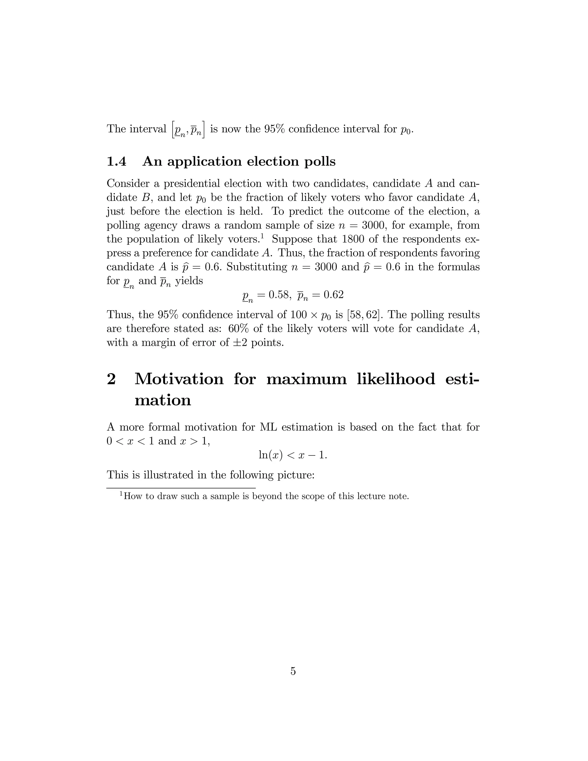 h

i

The interval pn , pn is now the 95% conﬁdence interval for p0 .

1.4

An application election polls

Consider a presidential election with two candidates, candidate A and candidate B, and let p0 be the fraction of likely voters who favor candidate A,
just before the election is held. To predict the outcome of the election, a
polling agency draws a random sample of size n = 3000, for example, from
the population of likely voters.1 Suppose that 1800 of the respondents express a preference for candidate A. Thus, the fraction of respondents favoring
b
b
candidate A is p = 0.6. Substituting n = 3000 and p = 0.6 in the formulas
for pn and pn yields
pn = 0.58, pn = 0.62
Thus, the 95% conﬁdence interval of 100 × p0 is [58, 62]. The polling results
are therefore stated as: 60% of the likely voters will vote for candidate A,
with a margin of error of ±2 points.

2

Motivation for maximum likelihood estimation

A more formal motivation for ML estimation is based on the fact that for
0 < x < 1 and x > 1,
ln(x) < x − 1.
This is illustrated in the following picture:
1

How to draw such a sample is beyond the scope of this lecture note.

5

 