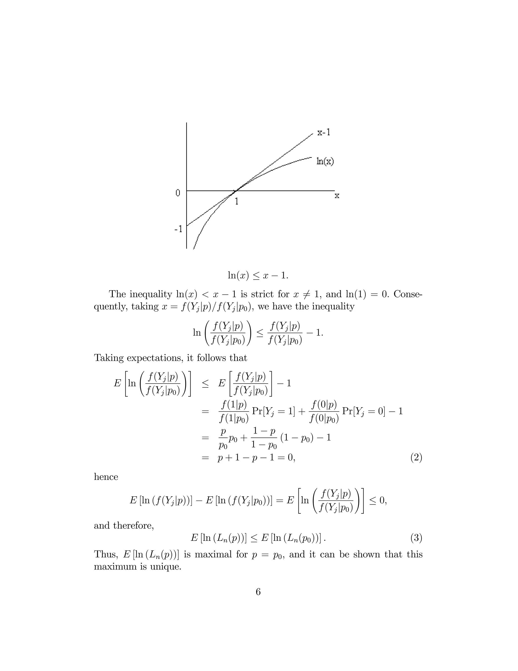 ln(x) ≤ x − 1.
The inequality ln(x) < x − 1 is strict for x 6= 1, and ln(1) = 0. Consequently, taking x = f(Yj |p)/f(Yj |p0 ), we have the inequality
Ã

f (Yj |p)
ln
f(Yj |p0 )

!

≤

f(Yj |p)
− 1.
f (Yj |p0 )

Taking expectations, it follows that
"

Ã

f (Yj |p)
E ln
f (Yj |p0 )

!#

≤
=
=
=

"

#

f(Yj |p)
E
−1
f (Yj |p0 )
f(1|p)
f (0|p)
Pr[Yj = 1] +
Pr[Yj = 0] − 1
f (1|p0 )
f(0|p0 )
1−p
p
p0 +
(1 − p0 ) − 1
p0
1 − p0
p + 1 − p − 1 = 0,
(2)

hence

"

Ã

f(Yj |p)
E [ln (f (Yj |p))] − E [ln (f (Yj |p0 ))] = E ln
f (Yj |p0 )

!#

≤ 0,

and therefore,
E [ln (Ln (p))] ≤ E [ln (Ln(p0 ))] .

(3)

Thus, E [ln (Ln (p))] is maximal for p = p0 , and it can be shown that this
maximum is unique.
6

 